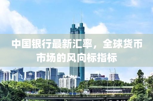 中国银行最新汇率，全球货币市场的风向标指标