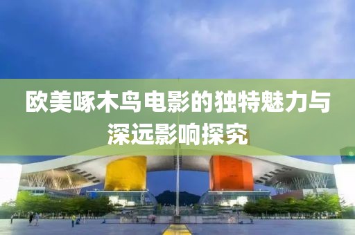 欧美啄木鸟电影的独特魅力与深远影响探究