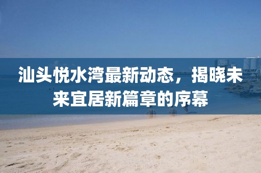 汕头悦水湾最新动态，揭晓未来宜居新篇章的序幕