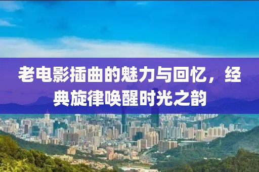 老电影插曲的魅力与回忆，经典旋律唤醒时光之韵