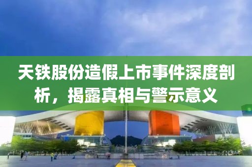 天铁股份造假上市事件深度剖析，揭露真相与警示意义