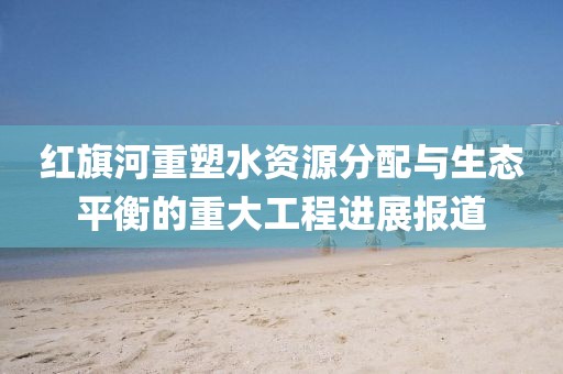 红旗河重塑水资源分配与生态平衡的重大工程进展报道