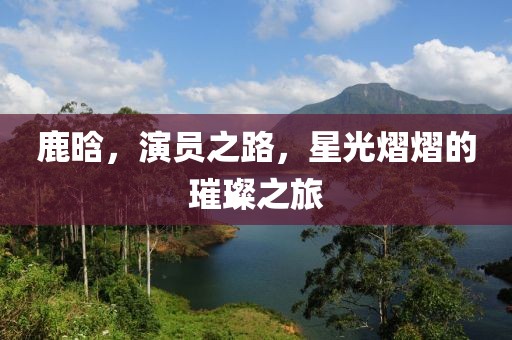 鹿晗，演员之路，星光熠熠的璀璨之旅