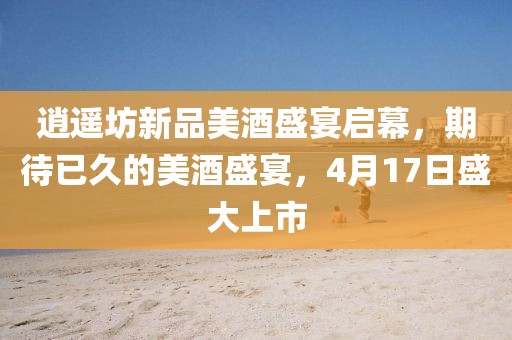 逍遥坊新品美酒盛宴启幕，期待已久的美酒盛宴，4月17日盛大上市