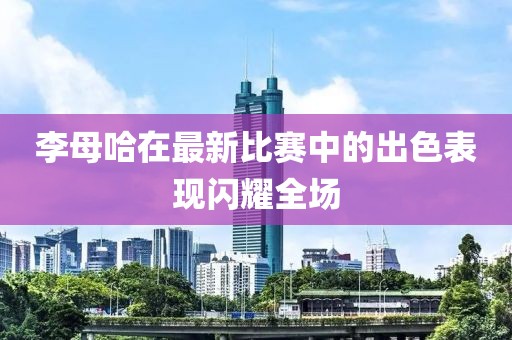李母哈在最新比赛中的出色表现闪耀全场