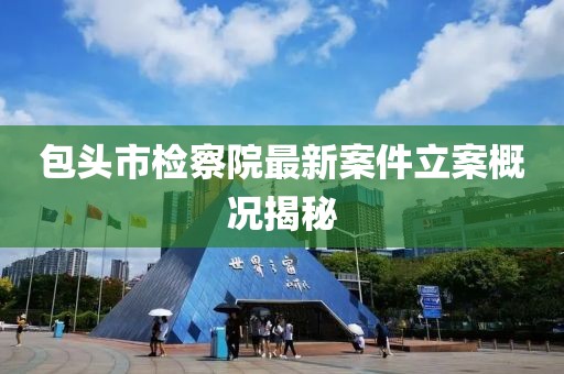 包头市检察院最新案件立案概况揭秘