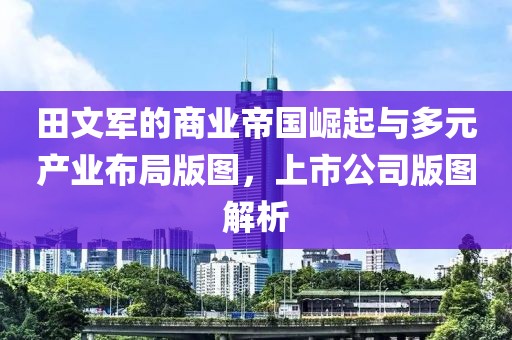 田文军的商业帝国崛起与多元产业布局版图，上市公司版图解析