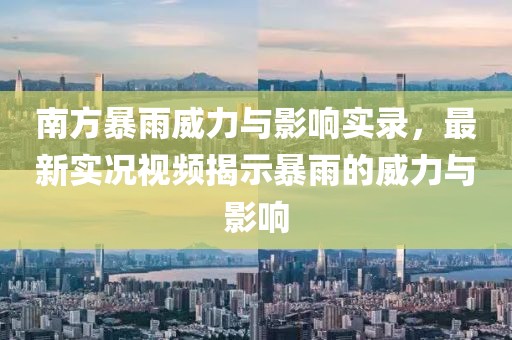 南方暴雨威力与影响实录，最新实况视频揭示暴雨的威力与影响