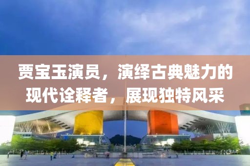 贾宝玉演员，演绎古典魅力的现代诠释者，展现独特风采