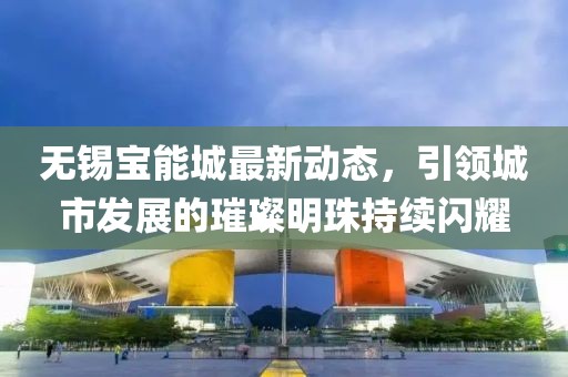 无锡宝能城最新动态，引领城市发展的璀璨明珠持续闪耀