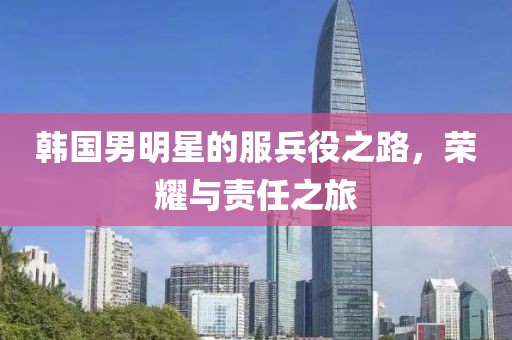 韩国男明星的服兵役之路，荣耀与责任之旅