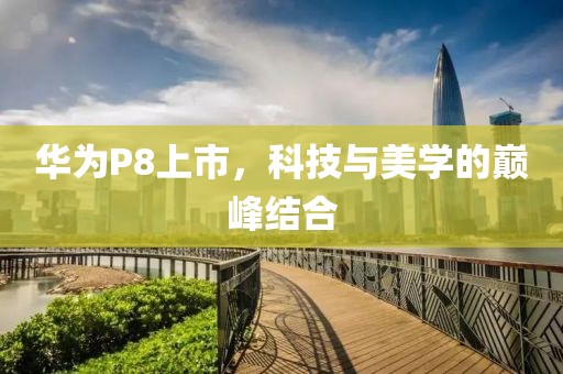 华为P8上市，科技与美学的巅峰结合