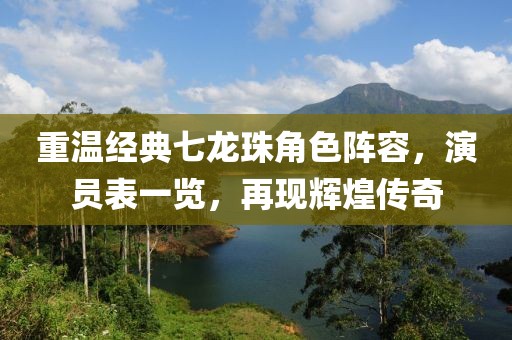 重温经典七龙珠角色阵容，演员表一览，再现辉煌传奇