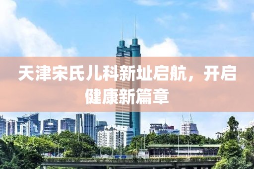 天津宋氏儿科新址启航，开启健康新篇章