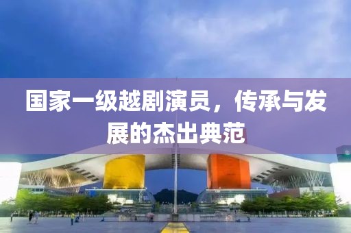 国家一级越剧演员，传承与发展的杰出典范