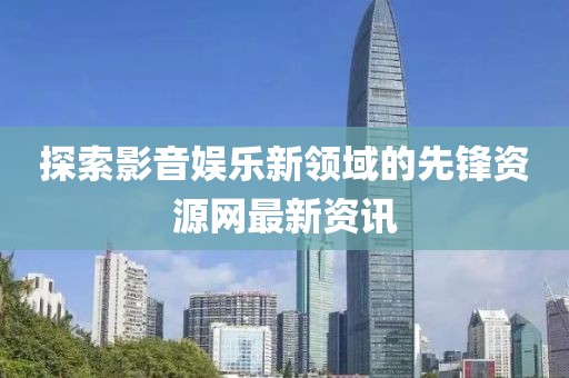 探索影音娱乐新领域的先锋资源网最新资讯