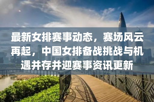 最新女排赛事动态，赛场风云再起，中国女排备战挑战与机遇并存并迎赛事资讯更新