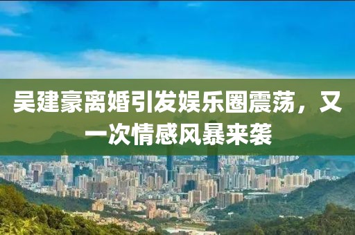 吴建豪离婚引发娱乐圈震荡，又一次情感风暴来袭