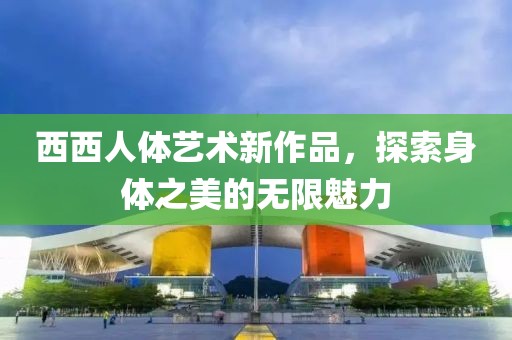 西西人体艺术新作品，探索身体之美的无限魅力