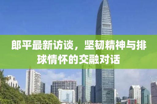 郎平最新访谈，坚韧精神与排球情怀的交融对话