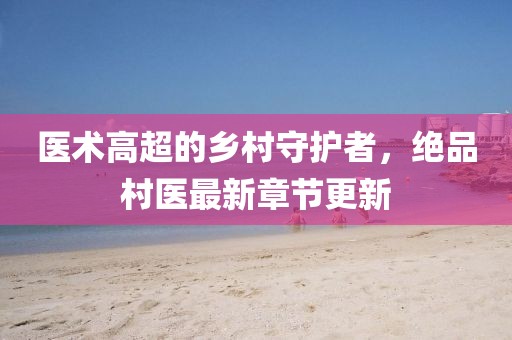 医术高超的乡村守护者，绝品村医最新章节更新