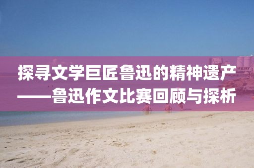 探寻文学巨匠鲁迅的精神遗产——鲁迅作文比赛回顾与探析