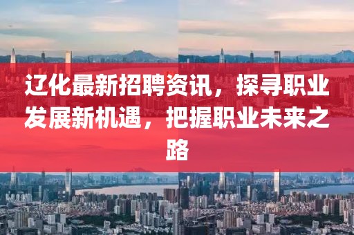 辽化最新招聘资讯，探寻职业发展新机遇，把握职业未来之路