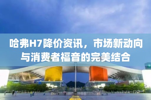 哈弗H7降价资讯，市场新动向与消费者福音的完美结合