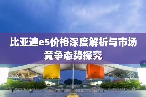 比亚迪e5价格深度解析与市场竞争态势探究
