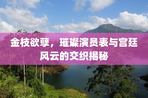 金枝欲孽，璀璨演员表与宫廷风云的交织揭秘