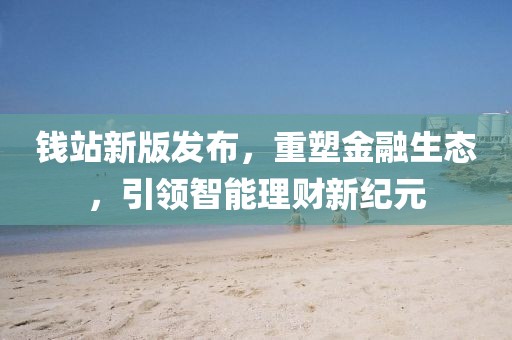 钱站新版发布，重塑金融生态，引领智能理财新纪元