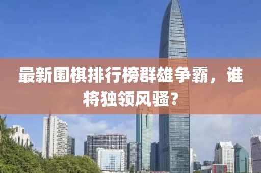 最新围棋排行榜群雄争霸，谁将独领风骚？