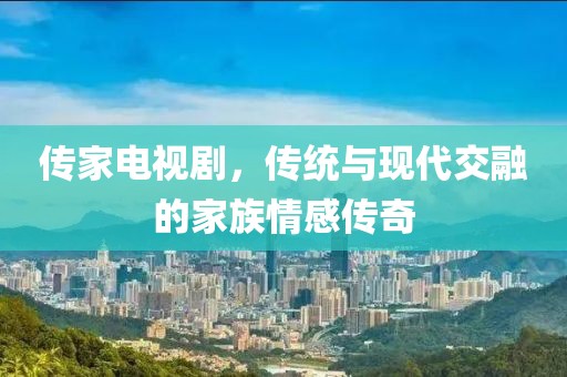 传家电视剧，传统与现代交融的家族情感传奇