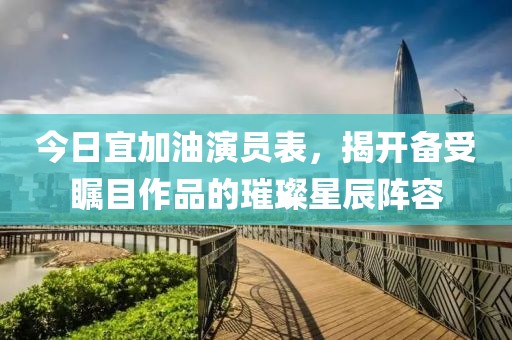 今日宜加油演员表，揭开备受瞩目作品的璀璨星辰阵容
