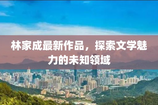 林家成最新作品，探索文学魅力的未知领域