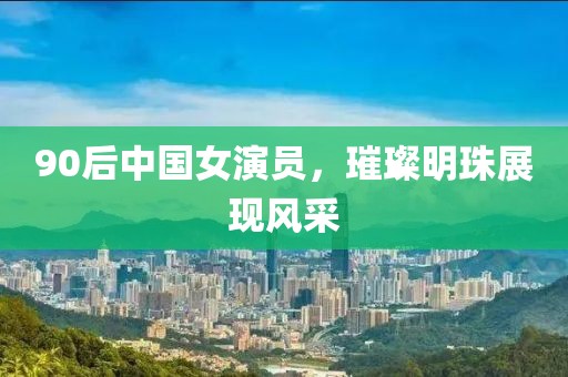 90后中国女演员，璀璨明珠展现风采