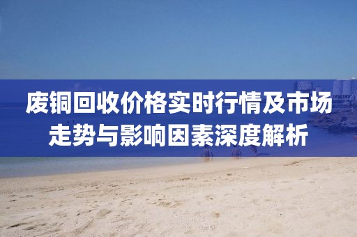 废铜回收价格实时行情及市场走势与影响因素深度解析