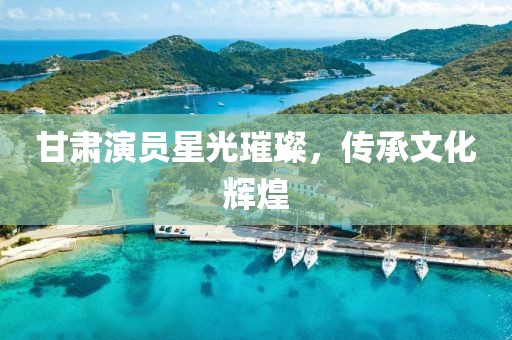 甘肃演员星光璀璨，传承文化辉煌