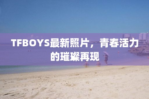 TFBOYS最新照片，青春活力的璀璨再现