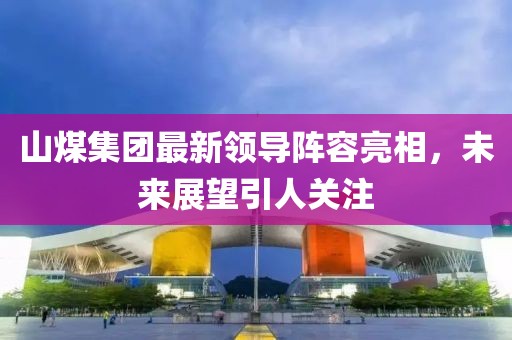 山煤集团最新领导阵容亮相，未来展望引人关注
