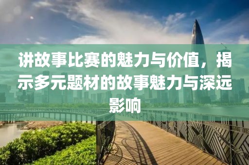 讲故事比赛的魅力与价值，揭示多元题材的故事魅力与深远影响