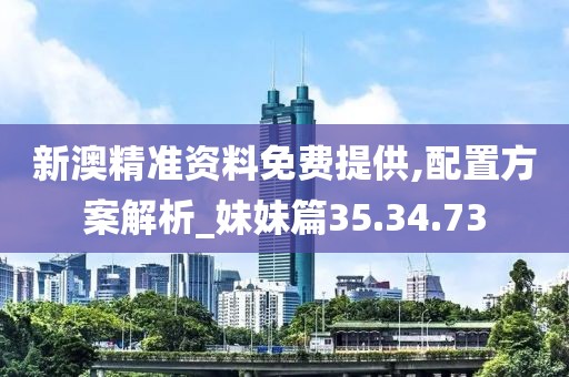 新澳精准资料免费提供,配置方案解析_妹妹篇35.34.73