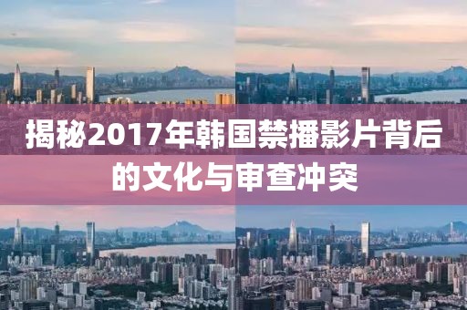 揭秘2017年韩国禁播影片背后的文化与审查冲突