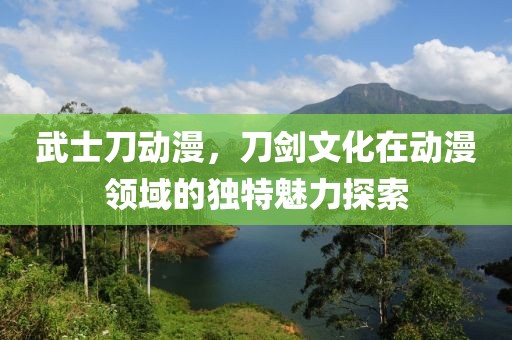 武士刀动漫，刀剑文化在动漫领域的独特魅力探索