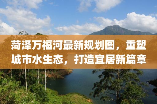 菏泽万福河最新规划图，重塑城市水生态，打造宜居新篇章