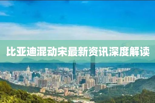 比亚迪混动宋最新资讯深度解读