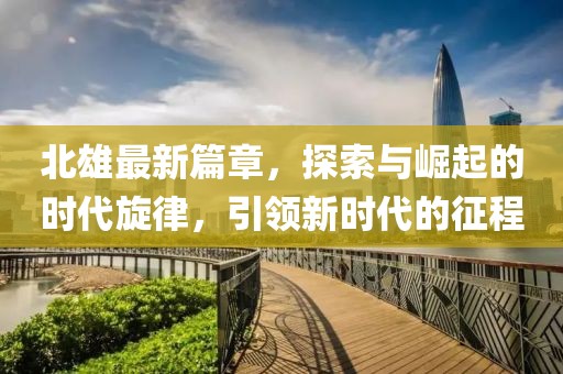 北雄最新篇章，探索与崛起的时代旋律，引领新时代的征程