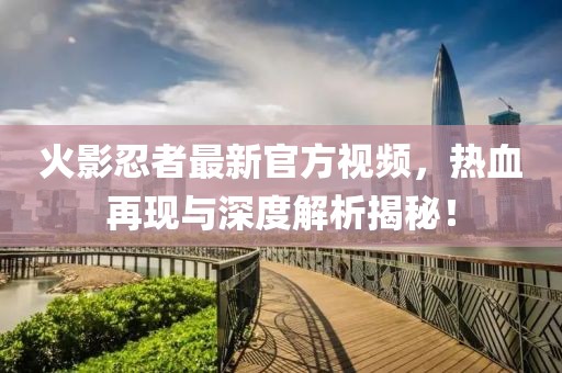 火影忍者最新官方视频，热血再现与深度解析揭秘！