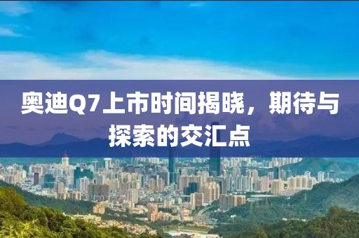 奥迪Q7上市时间揭晓，期待与探索的交汇点