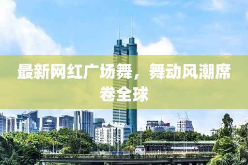 最新网红广场舞，舞动风潮席卷全球